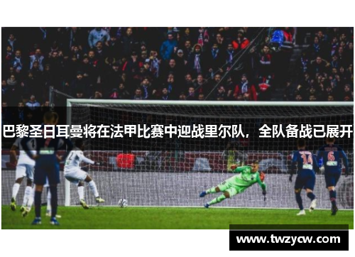 巴黎圣日耳曼将在法甲比赛中迎战里尔队，全队备战已展开