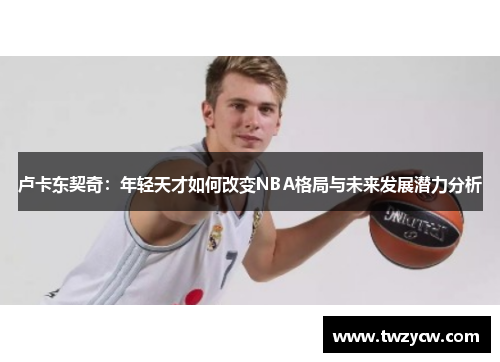 卢卡东契奇：年轻天才如何改变NBA格局与未来发展潜力分析